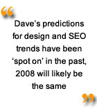 Dave's predictions regarding web design and SEO trends for the future have been 'spot on' so we're trusting his forecasts for 2008